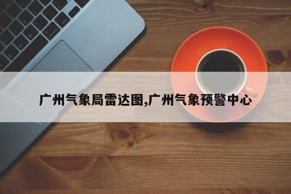 广州气象局雷达图,广州气象预警中心