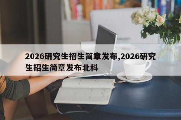 2026研究生招生简章发布,2026研究生招生简章发布北科