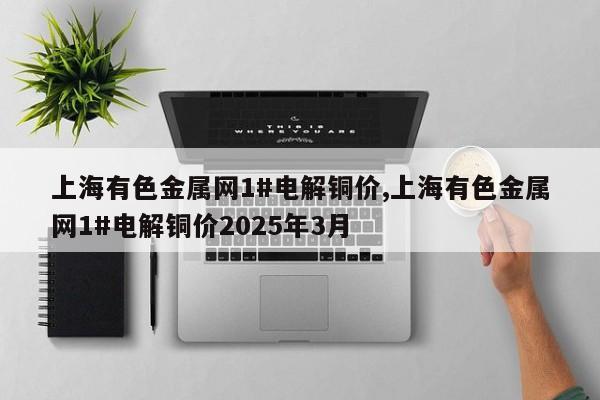 上海有色金属网1#电解铜价,上海有色金属网1#电解铜价2025年3月