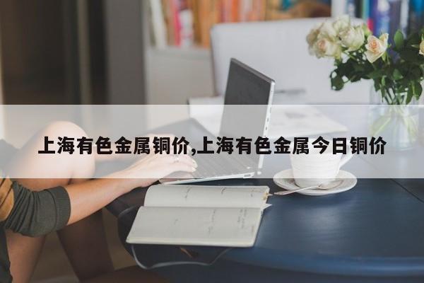 上海有色金属铜价,上海有色金属今日铜价