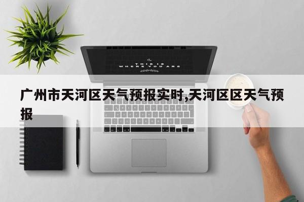 广州市天河区天气预报实时,天河区区天气预报