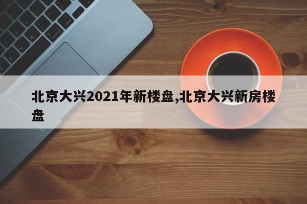 北京大兴2021年新楼盘,北京大兴新房楼盘