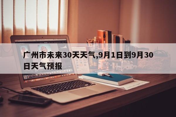 广州市未来30天天气,9月1日到9月30日天气预报