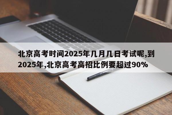 北京高考时间2025年几月几日考试呢,到2025年,北京高考高招比例要超过90%