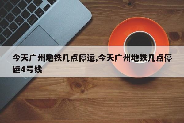 今天广州地铁几点停运,今天广州地铁几点停运4号线