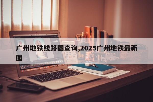 广州地铁线路图查询,2025广州地铁最新图