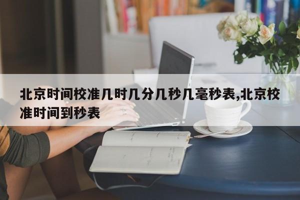 北京时间校准几时几分几秒几毫秒表,北京校准时间到秒表