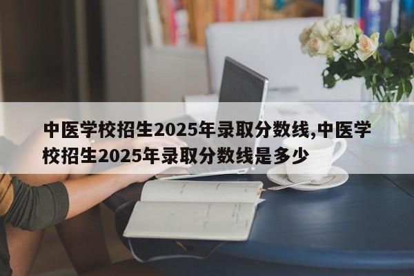 中医学校招生2025年录取分数线,中医学校招生2025年录取分数线是多少
