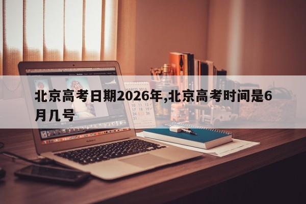 北京高考日期2026年,北京高考时间是6月几号