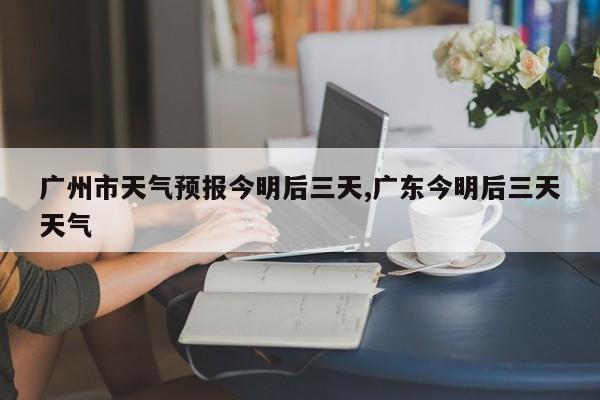 广州市天气预报今明后三天,广东今明后三天天气
