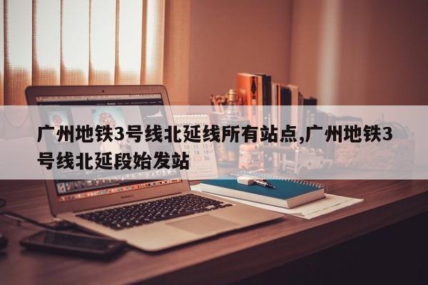 广州地铁3号线北延线所有站点,广州地铁3号线北延段始发站