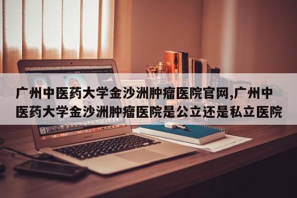 广州中医药大学金沙洲肿瘤医院官网,广州中医药大学金沙洲肿瘤医院是公立还是私立医院