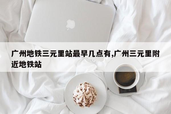广州地铁三元里站最早几点有,广州三元里附近地铁站