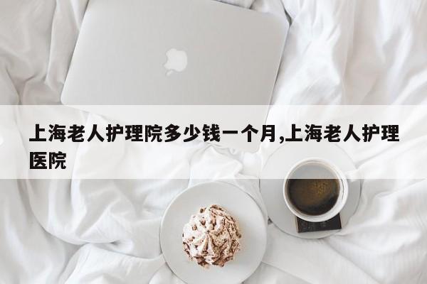 上海老人护理院多少钱一个月,上海老人护理医院
