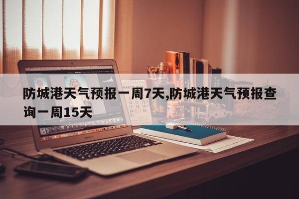 防城港天气预报一周7天,防城港天气预报查询一周15天