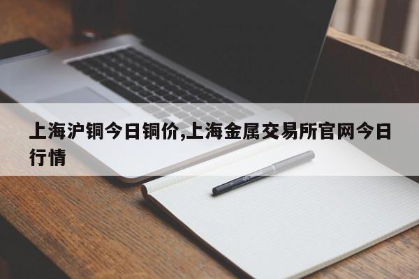 上海沪铜今日铜价,上海金属交易所官网今日行情
