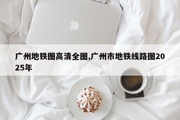 广州地铁图高清全图,广州市地铁线路图2025年