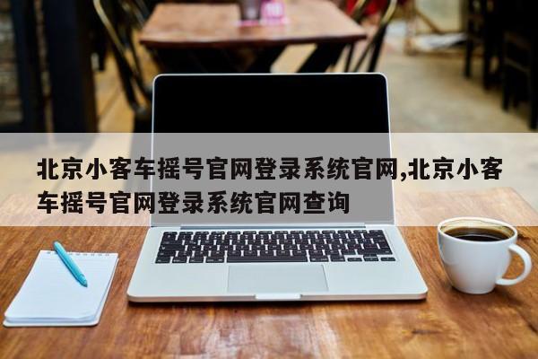 北京小客车摇号官网登录系统官网,北京小客车摇号官网登录系统官网查询