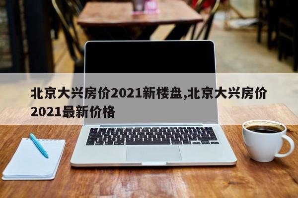 北京大兴房价2021新楼盘,北京大兴房价2021最新价格