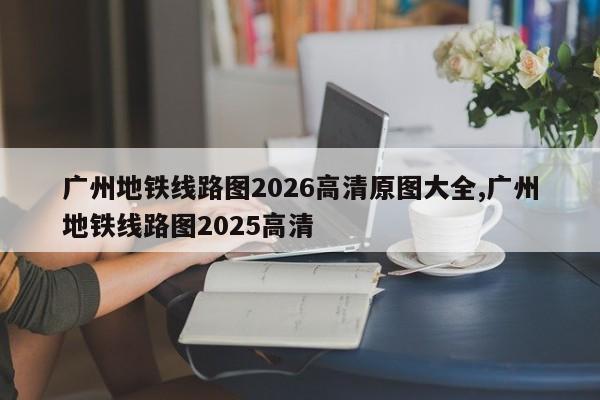 广州地铁线路图2026高清原图大全,广州地铁线路图2025高清