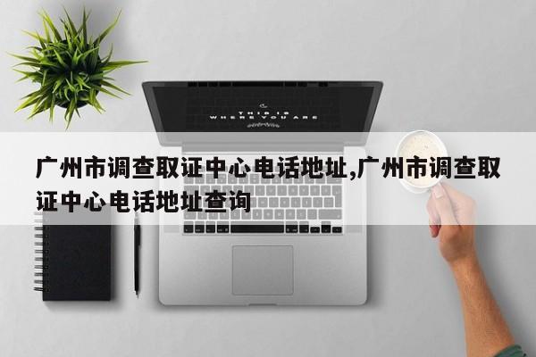 广州市调查取证中心电话地址,广州市调查取证中心电话地址查询