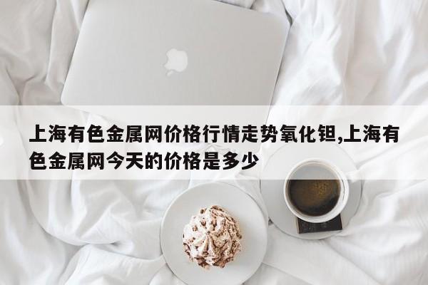 上海有色金属网价格行情走势氧化钽,上海有色金属网今天的价格是多少