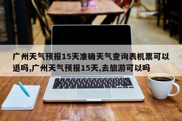 广州天气预报15天准确天气查询表机票可以退吗,广州天气预报15天,去旅游可以吗