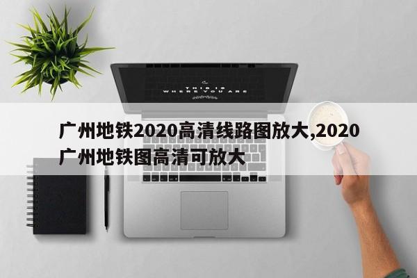 广州地铁2020高清线路图放大,2020广州地铁图高清可放大