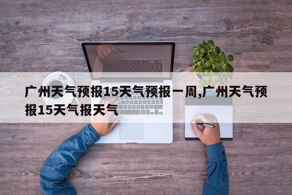 广州天气预报15天气预报一周,广州天气预报15天气报天气