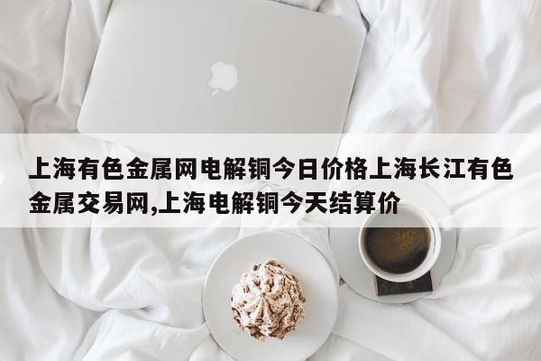 上海有色金属网电解铜今日价格上海长江有色金属交易网,上海电解铜今天结算价