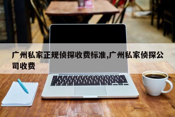 广州私家正规侦探收费标准,广州私家侦探公司收费