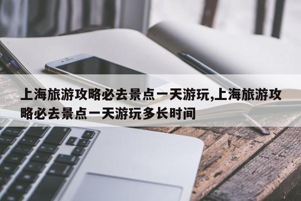 上海旅游攻略必去景点一天游玩,上海旅游攻略必去景点一天游玩多长时间