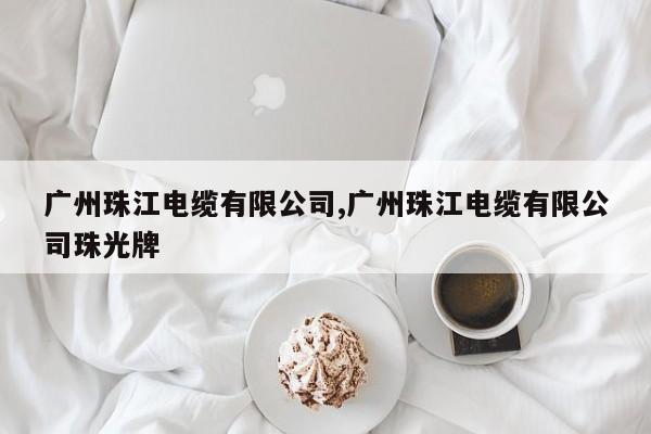 广州珠江电缆有限公司,广州珠江电缆有限公司珠光牌