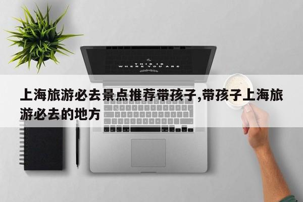 上海旅游必去景点推荐带孩子,带孩子上海旅游必去的地方