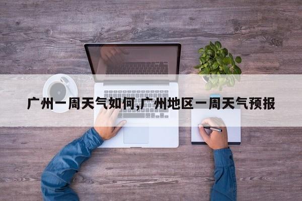 广州一周天气如何,广州地区一周天气预报
