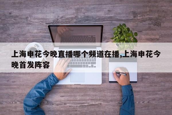 上海申花今晚直播哪个频道在播,上海申花今晚首发阵容
