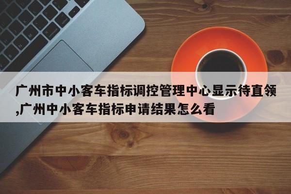 广州市中小客车指标调控管理中心显示待直领,广州中小客车指标申请结果怎么看
