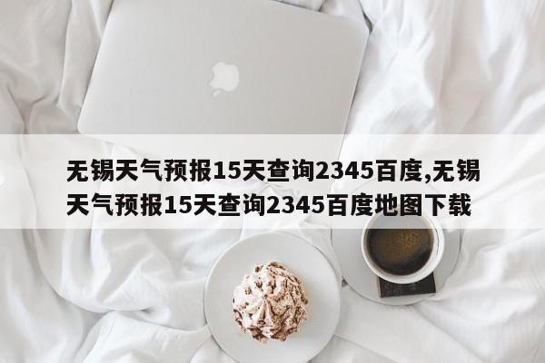 无锡天气预报15天查询2345百度,无锡天气预报15天查询2345百度地图下载
