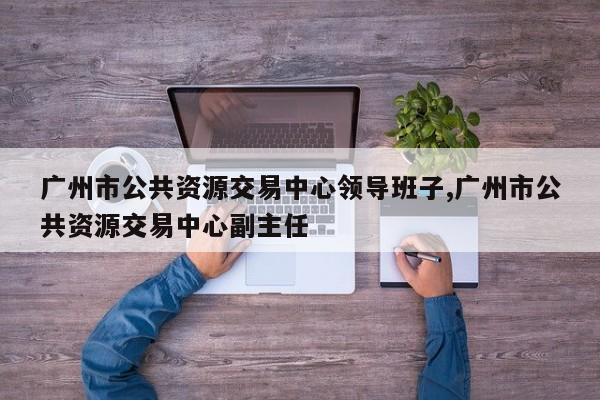 广州市公共资源交易中心领导班子,广州市公共资源交易中心副主任