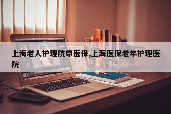 上海老人护理院带医保,上海医保老年护理医院