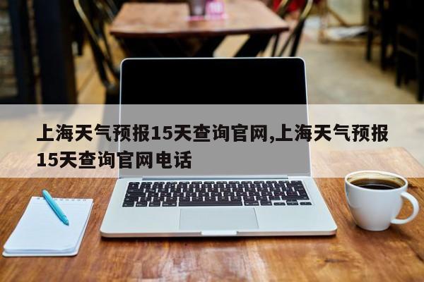 上海天气预报15天查询官网,上海天气预报15天查询官网电话