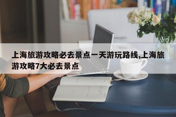 上海旅游攻略必去景点一天游玩路线,上海旅游攻略7大必去景点